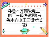 乌鲁木齐高级电工 电工三级考试题(乌鲁木齐电工三级考试题)