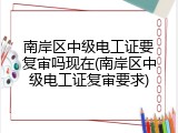 南岸区中级电工证要复审吗现在(南岸区中级电工证复审要求)