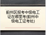 蓟州区报考中级电工证在哪里考(蓟州中级电工证考处)