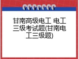 甘南高级电工 电工三级考试题(甘南电工三级题)
