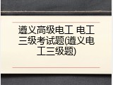 遵义高级电工 电工三级考试题(遵义电工三级题)