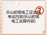 乐山初级电工证实操考试内容(乐山初级电工实操内容)