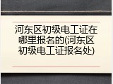 河东区初级电工证在哪里报名的(河东区初级电工证报名处)