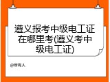 遵义报考中级电工证在哪里考(遵义考中级电工证)