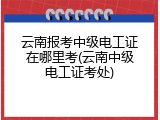云南报考中级电工证在哪里考(云南中级电工证考处)