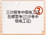 三沙报考中级电工证在哪里考(三沙考中级电工证)