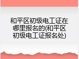 和平区初级电工证在哪里报名的(和平区初级电工证报名处)