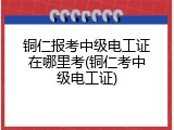 铜仁报考中级电工证在哪里考(铜仁考中级电工证)