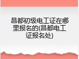 昌都初级电工证在哪里报名的(昌都电工证报名处)