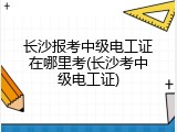 长沙报考中级电工证在哪里考(长沙考中级电工证)