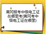 黄冈报考中级电工证在哪里考(黄冈考中级电工证在哪里)