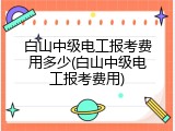 白山中级电工报考费用多少(白山中级电工报考费用)