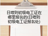 日喀则初级电工证在哪里报名的(日喀则初级电工证报名处)