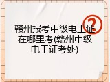 赣州报考中级电工证在哪里考(赣州中级电工证考处)