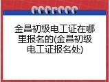 金昌初级电工证在哪里报名的(金昌初级电工证报名处)