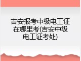 吉安报考中级电工证在哪里考(吉安中级电工证考处)