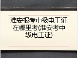 淮安报考中级电工证在哪里考(淮安考中级电工证)