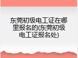 东莞初级电工证在哪里报名的(东莞初级电工证报名处)