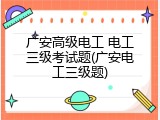 广安高级电工 电工三级考试题(广安电工三级题)
