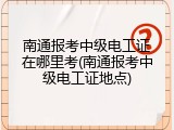南通报考中级电工证在哪里考(南通报考中级电工证地点)