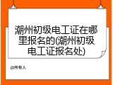 潮州初级电工证在哪里报名的(潮州初级电工证报名处)