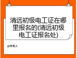 清远初级电工证在哪里报名的(清远初级电工证报名处)
