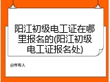 阳江初级电工证在哪里报名的(阳江初级电工证报名处)