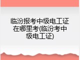 临汾报考中级电工证在哪里考(临汾考中级电工证)