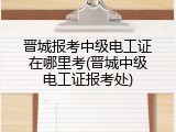 晋城报考中级电工证在哪里考(晋城中级电工证报考处)