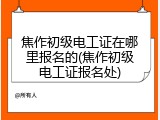 焦作初级电工证在哪里报名的(焦作初级电工证报名处)