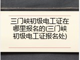 三门峡初级电工证在哪里报名的(三门峡初级电工证报名处)