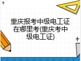 重庆报考中级电工证在哪里考(重庆考中级电工证)