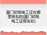 厦门初级电工证在哪里报名的(厦门初级电工证报名处)