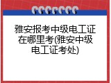 雅安报考中级电工证在哪里考(雅安中级电工证考处)