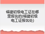 福建初级电工证在哪里报名的(福建初级电工证报名处)
