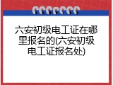 六安初级电工证在哪里报名的(六安初级电工证报名处)