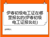伊春初级电工证在哪里报名的(伊春初级电工证报名处)
