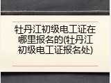 牡丹江初级电工证在哪里报名的(牡丹江初级电工证报名处)
