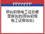 邢台初级电工证在哪里报名的(邢台初级电工证报名处)