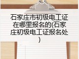 石家庄市初级电工证在哪里报名的(石家庄初级电工证报名处)