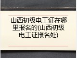 山西初级电工证在哪里报名的(山西初级电工证报名处)