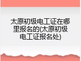 太原初级电工证在哪里报名的(太原初级电工证报名处)