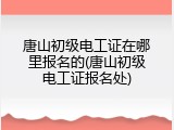 唐山初级电工证在哪里报名的(唐山初级电工证报名处)
