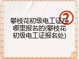 攀枝花初级电工证在哪里报名的(攀枝花初级电工证报名处)