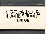 伊春高级电工证可以申请补贴吗(伊春电工证补贴)