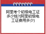 阿里考个初级电工证多少钱?(阿里初级电工证费用多少)