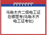 乌鲁木齐二级电工证在哪里考(乌鲁木齐电工证考处)