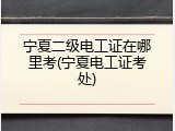 宁夏二级电工证在哪里考(宁夏电工证考处)