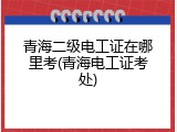 青海二级电工证在哪里考(青海电工证考处)