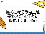 黑龙江考初级电工证要多久(黑龙江考初级电工证时间短)